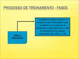 PROCESSO DE TREINAMENTO - FASES
FASE 4:
AVALIAÇÃO
“ Avaliação é qualquer tentativa no
sentido de obter informações sobre
os efeitos de um programa de
treinamento e para determinar o valor
do treinamento à luz dessas
informações (GIL, 2001,p. 139)
 