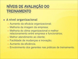 NÍVEIS DE AVALIAÇÃO DO
TREINAMENTO
A nível organizacional
 Aumento da eficácia organizacional;
 Melhoria da imagem da empresa;
 Melhoria do clima organizacional e melhor
relacionamento entre empresa e funcionários;
 Melhor atendimento ao cliente;
 Facilidade de mudanças e inovação;
 Aumento da eficiência.
 Envolvimento dos gerentes nas práticas de treinamento.
 