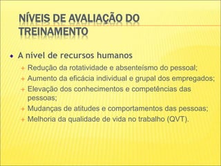 NÍVEIS DE AVALIAÇÃO DO
TREINAMENTO
A nível de recursos humanos
 Redução da rotatividade e absenteísmo do pessoal;
 Aumento da eficácia individual e grupal dos empregados;
 Elevação dos conhecimentos e competências das
pessoas;
 Mudanças de atitudes e comportamentos das pessoas;
 Melhoria da qualidade de vida no trabalho (QVT).
 