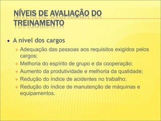NÍVEIS DE AVALIAÇÃO DO
TREINAMENTO
A nível dos cargos
 Adequação das pessoas aos requisitos exigidos pelos
cargos;
 Melhoria do espírito de grupo e da cooperação;
 Aumento da produtividade e melhoria da qualidade;
 Redução do índice de acidentes no trabalho;
 Redução do índice de manutenção de máquinas e
equipamentos.
 