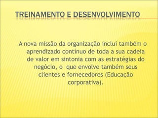 TREINAMENTO E DESENVOLVIMENTO
A nova missão da organização inclui também o
aprendizado contínuo de toda a sua cadeia
de valor em sintonia com as estratégias do
negócio, o que envolve também seus
clientes e fornecedores (Educação
corporativa).
 