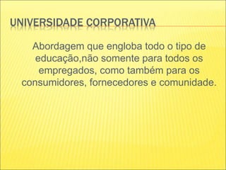 UNIVERSIDADE CORPORATIVA
Abordagem que engloba todo o tipo de
educação,não somente para todos os
empregados, como também para os
consumidores, fornecedores e comunidade.
 