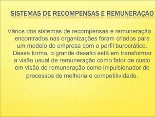 SISTEMAS DE RECOMPENSAS E REMUNERAÇÃO
Vários dos sistemas de recompensas e remuneração
encontrados nas organizações foram criados para
um modelo de empresa com o perfil burocrático.
Dessa forma, o grande desafio está em transformar
a visão usual de remuneração como fator de custo
em visão de remuneração como impulsionador de
processos de melhoria e competitividade.
 