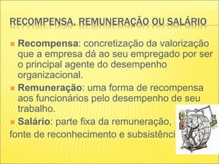 RECOMPENSA, REMUNERAÇÃO OU SALÁRIO
 Recompensa: concretização da valorização
que a empresa dá ao seu empregado por ser
o principal agente do desempenho
organizacional.
 Remuneração: uma forma de recompensa
aos funcionários pelo desempenho de seu
trabalho.
 Salário: parte fixa da remuneração,
fonte de reconhecimento e subsistência.
 