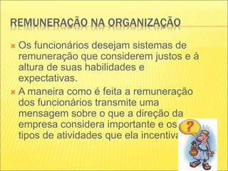 REMUNERAÇÃO NA ORGANIZAÇÃO
 Os funcionários desejam sistemas de
remuneração que considerem justos e à
altura de suas habilidades e
expectativas.
 A maneira como é feita a remuneração
dos funcionários transmite uma
mensagem sobre o que a direção da
empresa considera importante e os
tipos de atividades que ela incentiva.
 