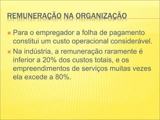 REMUNERAÇÃO NA ORGANIZAÇÃO
 Para o empregador a folha de pagamento
constitui um custo operacional considerável.
 Na indústria, a remuneração raramente é
inferior a 20% dos custos totais, e os
empreendimentos de serviços muitas vezes
ela excede a 80%.
 