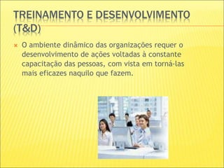 TREINAMENTO E DESENVOLVIMENTO
(T&D)
 O ambiente dinâmico das organizações requer o
desenvolvimento de ações voltadas à constante
capacitação das pessoas, com vista em torná-las
mais eficazes naquilo que fazem.
 