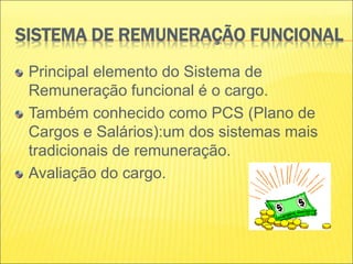 SISTEMA DE REMUNERAÇÃO FUNCIONAL
Principal elemento do Sistema de
Remuneração funcional é o cargo.
Também conhecido como PCS (Plano de
Cargos e Salários):um dos sistemas mais
tradicionais de remuneração.
Avaliação do cargo.
 