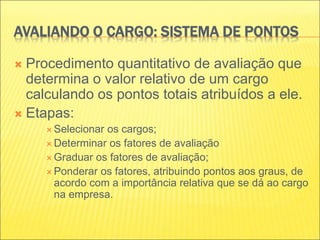 AVALIANDO O CARGO: SISTEMA DE PONTOS
 Procedimento quantitativo de avaliação que
determina o valor relativo de um cargo
calculando os pontos totais atribuídos a ele.
 Etapas:
 Selecionar os cargos;
 Determinar os fatores de avaliação
 Graduar os fatores de avaliação;
 Ponderar os fatores, atribuindo pontos aos graus, de
acordo com a importância relativa que se dá ao cargo
na empresa.
 