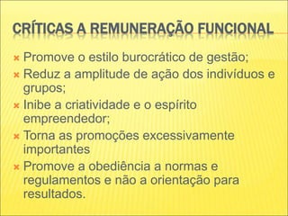 CRÍTICAS A REMUNERAÇÃO FUNCIONAL
 Promove o estilo burocrático de gestão;
 Reduz a amplitude de ação dos indivíduos e
grupos;
 Inibe a criatividade e o espírito
empreendedor;
 Torna as promoções excessivamente
importantes
 Promove a obediência a normas e
regulamentos e não a orientação para
resultados.
 