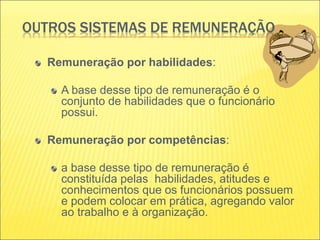 OUTROS SISTEMAS DE REMUNERAÇÃO
Remuneração por habilidades:
A base desse tipo de remuneração é o
conjunto de habilidades que o funcionário
possui.
Remuneração por competências:
a base desse tipo de remuneração é
constituída pelas habilidades, atitudes e
conhecimentos que os funcionários possuem
e podem colocar em prática, agregando valor
ao trabalho e à organização.
 
