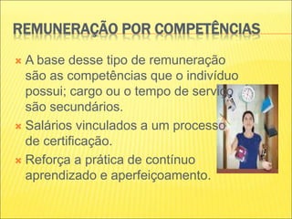 REMUNERAÇÃO POR COMPETÊNCIAS
 A base desse tipo de remuneração
são as competências que o indivíduo
possui; cargo ou o tempo de serviço
são secundários.
 Salários vinculados a um processo
de certificação.
 Reforça a prática de contínuo
aprendizado e aperfeiçoamento.
 
