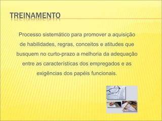 TREINAMENTO
Processo sistemático para promover a aquisição
de habilidades, regras, conceitos e atitudes que
busquem no curto-prazo a melhoria da adequação
entre as características dos empregados e as
exigências dos papéis funcionais.
 