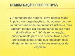REMUNERAÇÃO: PERSPECTIVAS
A remuneração variável deve ganhar maior
impulso nas organizações, não apenas porque
um número maior de empresas irá utilizá-la, mas
também porque ela deverá ser cada vez mais
significativa no "mix" de remuneração,
principalmente para níveis executivos e para
profissionais das áreas que impactam mais
diretamente na formação dos resultados da
empresa.
 