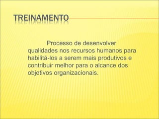 TREINAMENTO
Processo de desenvolver
qualidades nos recursos humanos para
habilitá-los a serem mais produtivos e
contribuir melhor para o alcance dos
objetivos organizacionais.
 