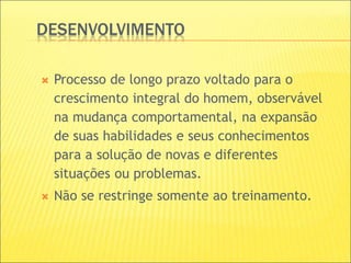 DESENVOLVIMENTO
 Processo de longo prazo voltado para o
crescimento integral do homem, observável
na mudança comportamental, na expansão
de suas habilidades e seus conhecimentos
para a solução de novas e diferentes
situações ou problemas.
 Não se restringe somente ao treinamento.
 