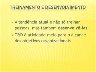 TREINAMENTO E DESENVOLVIMENTO
 A tendência atual é não só treinar
pessoas, mas também desenvolvê-las.
 T&D é atividade-meio para o alcance
dos objetivos organizacionais
 