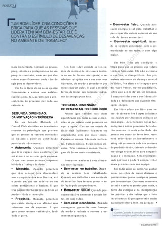 • Bem-estar físico. Q u a n d o possuem energia v i t a l para trabalhar e
participar dos outros aspectos de sua
vida de forma s u s t e n t á v e l .

• Bem-estar espiritual. Q u a n -

is.

do se sentem conectados c o m a co-

na

m u n i d a d e ao seu redor, e c o m algo

cio

maior.

ca

U m b o m líder cria c o n d i ç õ e s e
Um b o m l í d e r entende as l i m i t a -

briga para que as pessoas que lidera

p r o p r i e t á r i a s e protagonistas do seu

ç õ e s da m o t i v a ç ã o e x t r í n s e c a (embo-

t e n h a m bem-estar. Ele n ã o estimula

p r ó p r i o resultado, u m a vez que elas

ra as use de forma inteligente) e es-

sabem especificamente onde t ê m de

tabelece r e l a ç õ e s um a um c o m seus

agir para se desenvolver.

liderados, de m o d o a entender o que

ed
u

mais i m p o r t a n t e , t o r n a m as pessoas

o conflito, o d e s e q u i l í b r i o . Aos p r i -

s

meiros sintomas de d o e n ç a m e n t a l

fin

ou física, fica alerta e cria e s p a ç o para

move cada um deles. E qual a m e l h o r

d i á l o g o s francos, mesmo que difíceis,

ferramentas e ensina seus colabo-

forma de trazer seu potencial m á x i -

sobre que a ç õ e s devem ser tomadas.

radores a u s á - l a s , g a r a n t i n d o a c o n -

mo de energia para fora.

É capaz de lidar c o m a confidenciali-

pa
ra

Um b o m líder domina as quatro

s i s t ê n c i a do processo p o r t o d a sua

TERCEIRA DIMENSÃO:
DO BEM-ESTAR. DO EQUILÍBRIO

SEGUNOA DIMENSÃO:
DA MOTIVAÇÃO INTRÍNSECA
Em

seu

best-selkr

Motivação

ex
clu
siv

a

estrutura.

dade e a delicadeza que algumas situa ç õ e s exigem.
Um l í d e r eficaz em l i d a r c o m es-

Pessoas que sentem suas vidas

sas t r ê s d i m e n s õ e s é capaz de liderar

equilibradas em todas as suas d i m e n -

sua equipe p o r processos d i f í c e i s de

3.0,

s õ e s se p e r m i t e m estar presentes no

m u d a n ç a , i n c o r p o r a n d o novas tecnologias e novos processos de traba-

aqui e agora. E n t r a m em estado de
fluxo mais facilmente. M a n t ê m seu

que as pessoas se sentem motivadas

é

Daniel Pink sintetiza as descobertas
recentes da psicologia que p r o v a m

l h o c o m m u i t o mais velocidade. A o
provar ser capaz de fazer isso, rece-

Cansam-se menos. S ã o mais resilien-

b e r á p r i o r i d a d e de i n v e s t i m e n t o e

positiva de t r ê s vetores:

tes. Faltam menos. Ficam menos do-

a t i n g i r á patamares cada vez maiores

entes. T ê m t u r n o v e r menor. Entre-

de p r o d u t i v i d a d e , c r i a n d o os bench-

gam de forma mais consistente.

m a r k i n g s n e c e s s á r i o s para a o r g a n i -

ar

tig
o

desempenho alto por mais t e m p o .

ao m á x i m o a partir da c o m b i n a ç ã o

e

• Autonomia. Q u a n d o percebem

st

que t ê m e s p a ç o para c o n t r i b u i r a o

z a ç ã o e o mercado. S e r á r e c o m p e n -

de

m á x i m o e se arriscar pela empresa.
O que traz c o m o r e t o r n o responsa-

Bem-estar t a m b é m é u m a d i m e n -

•

• Bem-estar no trabalho. Q u a n -

ão

s ã o multifacetada:

Quando

percebem

iliz
aç

Maestria.

novas posições de maior destaque e

suas c o m p e t ê n c i a s sem l i m i t e s , a t é

Q u a n d o seu trabalho e seu ambiente

p o d e r á trazer j u n t o consigo as pessoas

o p o n t o e m que u m m ú s i c o o u u m

de trabalho lhes trazem prazer e sa-

que desenvolveu. Que nesse momento

atleta profissional o fariam. E que

t i s f a ç ã o pelo que p r o d u z e m .

e s t a r ã o t a m b é m prontas para subir, a

traz c o m o r e t o r n o n í v e i s i n é d i t o s de

• Bem-estar SOCial. Q u a n d o pos-

partir do exemplo e da i n c o r p o r a ç ã o

produtividade e i n o v a ç ã o .

suem r e l a ç õ e s amorosas e sociais for-

das práticas e dos valores que o líder

• Propósito. Q u a n d o percebem

tes em suas vidas.

i n c u t i u nelas. E que agora s e r ã o usadas

que existe sinergia em a l i n h a r seus

• Bem-estar econômico. Q u a n d o

para desenvolver a p r ó x i m a geração. •

A

ut

que t ê m e s p a ç o para desenvolver

trabalhando.

E que

sentem

conseguem

bem

Um líder assim vai subir. Vai ganhar

do

interesses aos da empresa.

se

sado p o r isso e p o d e r á c o m p a r t i l h a r
esses p r ê m i o s c o m sua equipe.

bilidade e "cabeça de dono".

gerenciar

suas finanças

gera c o m o r e t o r n o s a t i s f a ç ã o , leal-

de m o d o a reduzir o estresse e au-

dade e garra.

mentar a segurança.

© GUSTAVO MORITA

Fonte: Melhor: gestão de pessoas, São Paulo, ano 21, n. 311, p. 92-94, out. 2013.

 
