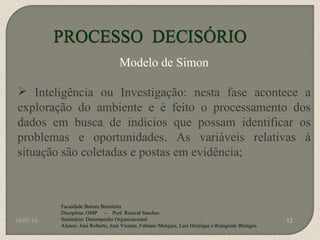 10/05/10 Faculdade Batista Brasileira Disciplina: OMP  -  Prof. Rosival Sanches Seminário: Desempenho Organizacional Alunos: José Roberto, José Vicente, Fabiano Marques, Luis Henrique e Roingrede Blietgen.  Modelo de Simon Inteligência ou Investigação: nesta fase acontece a exploração do ambiente e é feito o processamento dos dados em busca de indícios que possam identificar os problemas e oportunidades. As variáveis relativas à situação são coletadas e postas em evidência; 