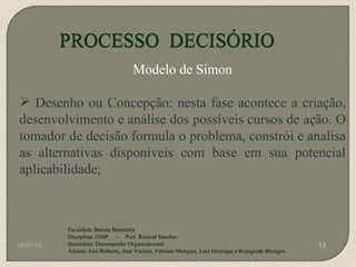 10/05/10 Faculdade Batista Brasileira Disciplina: OMP  -  Prof. Rosival Sanches Seminário: Desempenho Organizacional Alunos: José Roberto, José Vicente, Fabiano Marques, Luis Henrique e Roingrede Blietgen.  Modelo de Simon Desenho ou Concepção: nesta fase acontece a criação, desenvolvimento e análise dos possíveis cursos de ação. O tomador de decisão formula o problema, constrói e analisa as alternativas disponíveis com base em sua potencial aplicabilidade; 