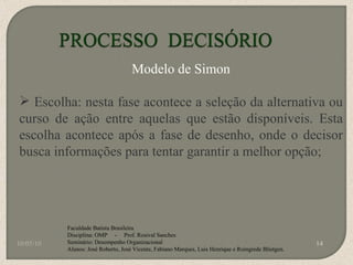 10/05/10 Faculdade Batista Brasileira Disciplina: OMP  -  Prof. Rosival Sanches Seminário: Desempenho Organizacional Alunos: José Roberto, José Vicente, Fabiano Marques, Luis Henrique e Roingrede Blietgen.  Modelo de Simon Escolha: nesta fase acontece a seleção da alternativa ou curso de ação entre aquelas que estão disponíveis. Esta escolha acontece após a fase de desenho, onde o decisor busca informações para tentar garantir a melhor opção; 