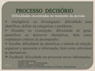 10/05/10 Faculdade Batista Brasileira Disciplina: OMP  -  Prof. Rosival Sanches Seminário: Desempenho Organizacional Alunos: José Roberto, José Vicente, Fabiano Marques, Luis Henrique e Roingrede Blietgen.  Dificuldades encontradas no momento da decisão Inteligência ou Investigação: dificuldade para identificar, definir ou categorizar o problema; Desenho ou Concepção: dificuldade de gerar, quantificar ou descrever alternativas, bem como estabelecer critérios de desempenho; Escolha: dificuldade de identificar o método de seleção, organizar e apresentar a informação, bem como selecionar as alternativas; Feedback: dificuldade em processar novas informações. 