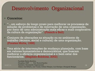 Conceitos: “ ...um esforço de longo prazo para melhorar os processos de solução de problemas e de renovação de uma organização, por meio de uma administração mais eficaz e mais cooperativa da cultura da organização”  (French e Bell) Conjunto de alterações na situação ou no ambiente de trabalho (técnico, social e cultural) de uma organização.  (Prestes Motta, 1998) Uma série de intervenções de mudança planejada, com base em valores humanísticos e democráticos, que buscam melhorar a eficácia organizacional e o bem estar dos funcionários.  (Stephen Robbins, 2002) 10/05/10 Faculdade Batista Brasileira Disciplina: OMP  -  Prof. Rosival Sanches Seminário: Desempenho Organizacional Alunos: José Roberto, José Vicente, Fabiano Marques, Luis Henrique e Roingrede Blietgen.  