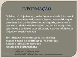 O Principal objetivo na gestão de recursos da informação  é o estabelecimento dos mecanismos  necessários que permitam à organização criar ou adquirir, processar e armazenar dados e informações que sejam adequados, oportunos e precisos para embasar, a custos mínimos os objetivos organizacionais. SIG (Sistema de Informações Gerenciais) Facilita o fluxo de informações  na empresa Agiliza a tomada de decisões Melhora na produtividade 10/05/10 Faculdade Batista Brasileira Disciplina: OMP  -  Prof. Rosival Sanches Seminário: Desempenho Organizacional Alunos: José Roberto, José Vicente, Fabiano Marques, Luis Henrique e Roingrede Blietgen.  