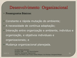 Pressupostos Básicos: Constante e rápida mutação do ambiente; A necessidade de contínua adaptação; Interação entre organização e ambiente, indivíduo e organização, e objetivos individuais e organizacionais; e Mudança organizacional planejada. 10/05/10 Faculdade Batista Brasileira Disciplina: OMP  -  Prof. Rosival Sanches Seminário: Desempenho Organizacional Alunos: José Roberto, José Vicente, Fabiano Marques, Luis Henrique e Roingrede Blietgen.  