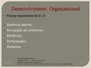 Forças importantes do D. O. Gerência aberta; Percepção do ambiente; Eficiência; Participação; Mudança. 10/05/10 Faculdade Batista Brasileira Disciplina: OMP  -  Prof. Rosival Sanches Seminário: Desempenho Organizacional Alunos: José Roberto, José Vicente, Fabiano Marques, Luis Henrique e Roingrede Blietgen.  