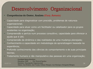 Competências do Gestor, Analista  (Cury, Antonio) Capacidade para diagnosticar com precisão, problemas de natureza organizacional; Capacidade para atuar como um facilitador ou catalisador para os grupos existentes na organização; Compreensão e perícia num processo consultivo; capacidade para oferecer a ajuda que é útil; Compreensão da dinâmica e das realidades de uma mudança planejada; Conhecimento e capacidade em metodologia da aprendizagem baseada na experiência; Profundo conhecimento das ciências do comportamento e de suas principais teorias; Tratamento humano e não manipulativo das pessoas em uma organização; 10/05/10 Faculdade Batista Brasileira Disciplina: OMP  -  Prof. Rosival Sanches Seminário: Desempenho Organizacional Alunos: José Roberto, José Vicente, Fabiano Marques, Luis Henrique e Roingrede Blietgen.  