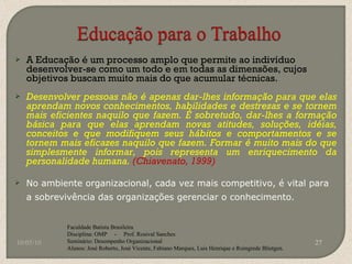 A Educação é um processo amplo que permite ao indivíduo desenvolver-se como um todo e em todas as dimensões, cujos objetivos buscam muito mais do que acumular técnicas. Desenvolver pessoas não é apenas dar-lhes informação para que elas aprendam novos conhecimentos, habilidades e destrezas e se tornem mais eficientes naquilo que fazem. É sobretudo, dar-lhes a formação básica para que elas aprendam novas atitudes, soluções, idéias, conceitos e que modifiquem seus hábitos e comportamentos e se tornem mais eficazes naquilo que fazem. Formar é muito mais do que simplesmente informar, pois representa um enriquecimento da personalidade humana.  (Chiavenato, 1999) No ambiente organizacional, cada vez mais competitivo, é vital para a sobrevivência das organizações gerenciar o conhecimento. 10/05/10 Faculdade Batista Brasileira Disciplina: OMP  -  Prof. Rosival Sanches Seminário: Desempenho Organizacional Alunos: José Roberto, José Vicente, Fabiano Marques, Luis Henrique e Roingrede Blietgen.  