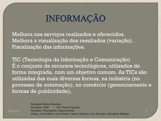 Melhora nos serviços realizados e oferecidos. Melhora a visualização dos resultados (variação). Fiscalização das informações. TIC (Tecnologia da Informação e Comunicação) É o conjunto de recursos tecnológicos, utilizados de forma integrada, com um objetivo comum. As TICs são utilizadas das mais diversas formas, na indústria (no processo de automação), no comércio (gerenciamento e formas de publicidade), 10/05/10 Faculdade Batista Brasileira Disciplina: OMP  -  Prof. Rosival Sanches Seminário: Desempenho Organizacional Alunos: José Roberto, José Vicente, Fabiano Marques, Luis Henrique e Roingrede Blietgen.  