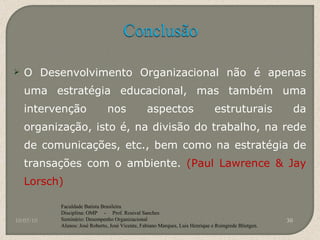 O Desenvolvimento Organizacional não é apenas uma estratégia educacional, mas também uma intervenção nos aspectos estruturais da organização, isto é, na divisão do trabalho, na rede de comunicações, etc., bem como na estratégia de transações com o ambiente.  (Paul Lawrence & Jay Lorsch) 10/05/10 Faculdade Batista Brasileira Disciplina: OMP  -  Prof. Rosival Sanches Seminário: Desempenho Organizacional Alunos: José Roberto, José Vicente, Fabiano Marques, Luis Henrique e Roingrede Blietgen.  