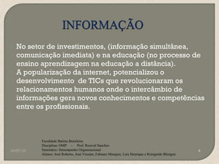 No setor de investimentos, (informação simultânea, comunicação imediata) e na educação (no processo de ensino aprendizagem na educação a distância). A popularização da internet, potencializou o desenvolvimento  de TICs que revolucionaram os relacionamentos humanos onde o intercâmbio de informações gera novos conhecimentos e competências entre os profissionais. 10/05/10 Faculdade Batista Brasileira Disciplina: OMP  -  Prof. Rosival Sanches Seminário: Desempenho Organizacional Alunos: José Roberto, José Vicente, Fabiano Marques, Luis Henrique e Roingrede Blietgen.  