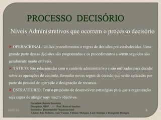 10/05/10 Faculdade Batista Brasileira Disciplina: OMP  -  Prof. Rosival Sanches Seminário: Desempenho Organizacional Alunos: José Roberto, José Vicente, Fabiano Marques, Luis Henrique e Roingrede Blietgen.  Níveis Administrativos que ocorrem o processo decisório OPERACIONAL: Utiliza procedimentos e regras de decisões pré-estabelecidas. Uma grande parte destas decisões são programadas e os procedimentos a serem seguidos são geralmente muito estáveis. TÁTICO: São relacionadas com o controle administrativo e são utilizadas para decidir sobre as operações de controle, formular novas regras de decisão que serão aplicadas por parte do pessoal de operação e designação de recursos. ESTRATÉGICO: Tem o propósito de desenvolver estratégias para que a organização seja capaz de atingir seus macro objetivos. 