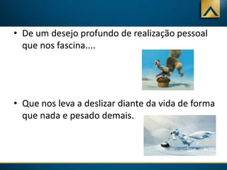 • De um desejo profundo de realização pessoal
que nos fascina....

• Que nos leva a deslizar diante da vida de forma
que nada e pesado demais.

 