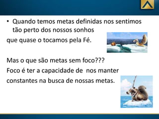 • Quando temos metas definidas nos sentimos
tão perto dos nossos sonhos
que quase o tocamos pela Fé.
Mas o que são metas sem foco???
Foco é ter a capacidade de nos manter
constantes na busca de nossas metas.

 