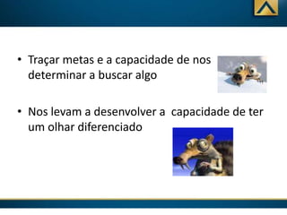 • Traçar metas e a capacidade de nos
determinar a buscar algo
• Nos levam a desenvolver a capacidade de ter
um olhar diferenciado

 