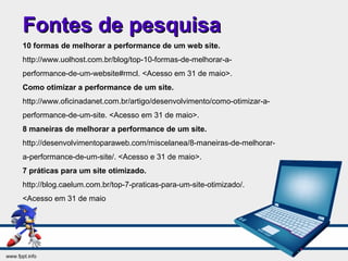 Fontes de pesquisaFontes de pesquisa
10 formas de melhorar a performance de um web site.
http://www.uolhost.com.br/blog/top-10-formas-de-melhorar-a-
performance-de-um-website#rmcl. <Acesso em 31 de maio>.
Como otimizar a performance de um site.
http://www.oficinadanet.com.br/artigo/desenvolvimento/como-otimizar-a-
performance-de-um-site. <Acesso em 31 de maio>.
8 maneiras de melhorar a performance de um site.
http://desenvolvimentoparaweb.com/miscelanea/8-maneiras-de-melhorar-
a-performance-de-um-site/. <Acesso e 31 de maio>.
7 práticas para um site otimizado.
http://blog.caelum.com.br/top-7-praticas-para-um-site-otimizado/.
<Acesso em 31 de maio
 