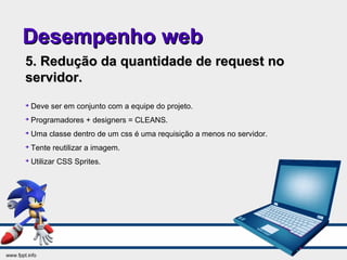 Desempenho webDesempenho web
5. Redução da quantidade de request no5. Redução da quantidade de request no
servidor.servidor.

Deve ser em conjunto com a equipe do projeto.

Programadores + designers = CLEANS.

Uma classe dentro de um css é uma requisição a menos no servidor.

Tente reutilizar a imagem.

Utilizar CSS Sprites.
 