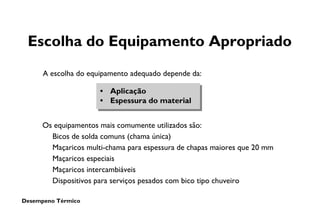 Desempeno Térmico
Escolha do Equipamento Apropriado
• Aplicação
• Espessura do material
A escolha do equipamento adequado depende da:
Os equipamentos mais comumente utilizados são:
Bicos de solda comuns (chama única)
Maçaricos multi-chama para espessura de chapas maiores que 20 mm
Maçaricos especiais
Maçaricos intercambiáveis
Dispositivos para serviços pesados com bico tipo chuveiro
 