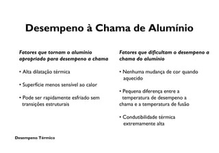 Desempeno Térmico
Desempeno à Chama de Alumínio
Fatores que tornam o alumínio
apropriado para desempeno a chama
• Alta dilatação térmica
• Superfície menos sensível ao calor
• Pode ser rapidamente esfriado sem
transições estruturais
Fatores que dificultam o desempeno a
chama do alumínio
• Nenhuma mudança de cor quando
aquecido
• Pequena diferença entre a
temperatura de desempeno a
chama e a temperatura de fusão
• Condutibilidade térmica
extremamente alta
 