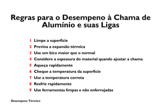 Desempeno Térmico
Regras para o Desempeno à Chama de
Alumínio e suas Ligas
1 Limpe a superficie
2 Previna a expansão térmica
3 Use um bico maior que o normal
4 Considere a espessura do material quando ajustar a chama
5 Aqueça rapidamente
6 Cheque a temperatura da superficie
7 Use a temperatura correta
8 Resfrie rapidamente
9 Use ferramentas limpas e não enferrujadas
 