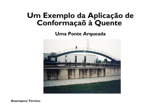 Desempeno Térmico
Um Exemplo da Aplicação de
Conformaçaõ à Quente
Uma Ponte Arqueada
 