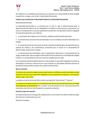 Nayeli Castro Rodríguez
Ms.C. José Ramiro Zapata
Materia: Mercadotecnia III 2/2020
“LIBEREMOS BOLIVIA”
de trabajo) y las cualidades personales que se requieren en el desempeño de determinadas
ocupaciones o cargos y, por ende, la idoneidad demostrada.
Factores que caracterizan el desempeño laboral y la idoneidad demostrada.
Idoneidad demostrada
La idoneidad demostrada es el principio por el que se rige la administración para la
determinación del ingreso de los trabajadores al empleo, su permanencia y promoción, así
como suincorporacióna cursosde capacitacióny desarrollo.Comprende el análisisintegral de
los requisitos generales que implican:
• La realización del trabajo con la eficiencia, calidad y productividad requeridas.
• La experiencia y conocimientos demostrados en los resultados concretos obtenidosen su
trabajo.
• El cumplimientode lasnormasde conducta y disciplinaestablecidasylasespecíficasde los
puestos de trabajo y de características personales que se exijan en el desempeño de
determinadas ocupaciones o cargos.
• La demostración de habilidades y de la capacitación adquirida en el desempeño de los
cargos establecidos.Solose exigirálacalificaciónformalatravésde loscertificadosde estudios
o títulos, en correspondencia con los requisitos exigidos para el cargo.
En la evaluacióndel desempeñolaboral se mide el grado en que cada trabajador mantiene su
idoneidad y la eficacia y eficiencia con la que realizan sus actividades laborales durante un
período de tiempo determinado y de su potencial desarrollo.2
Que esemoción:
El conjuntode reaccionesorgánicasque experimentaunindividuocuandorespondenaciertos
estímulos externos que le permiten adaptarse a una situación con respecto a una persona,
objeto, lugar, entre otros.
La palabra emoción deriva del latín emotio, que significa “movimiento”, “impulso”.
La emoción se caracteriza por ser una alteración del ánimo de corta duración pero, de mayor
intensidad que un sentimiento. Por su parte, los sentimientos son las consecuencias de las
emociones, por ello son más duraderas y se pueden verbalizar.
Emoción y tipos de reacción
Los especialistasque se encargande estudiarqué es una emociónhandeterminadotrestipos
de reacciones emocionales que son:
Reacción fisiológica
 