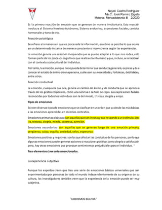 Nayeli Castro Rodríguez
Ms.C. José Ramiro Zapata
Materia: Mercadotecnia III 2/2020
“LIBEREMOS BOLIVIA”
Es la primera reacción de emoción que se generan de manera involuntaria. Esta reacción
involucra al Sistema Nervioso Autónomo, Sistema endocrino, expresiones faciales, cambios
hormonales y tono de voz.
Reacción psicológica
Se refiere a la manera en que es procesada la información, en cómo se percibe lo que ocurre
en un determinado instante de manera consciente o inconsciente según las experiencias.
La emoción genera una reacción inesperada que se puede adaptar a lo que nos rodea, esto
formanparte de losprocesoscognitivosque realizael serhumanoyque,incluso,se relacionan
con el contexto sociocultural del individuo.
Por tanto,la emoción,aunque nose puedadeterminarqué conductagenerará,expresayda a
conocerel estadode ánimodeunapersona,cuálessonsusnecesidades,fortalezas,debilidades,
entre otros.
Reacción conductual
La emoción, cualquiera que sea, genera un cambio de ánimo y de conducta que se aprecia a
través de los gestos corporales, como una sonrisa o ceñido de cejas. Las expresiones faciales
reconocidas por todos los individuos son la del miedo, tristeza, alegría y enojo.
Tipos de emociones
Existendiversostiposde emocionesque se clasificanenunordenque vadesde lasmásbásicas
a las emociones aprendidas en diversos contextos.
Emocionesprimariasobásicas: sonaquellasquesoninnatasyque respondeaunestímulo.Son:
ira, tristeza, alegría, miedo, sorpresa, aversión.
Emociones secundarias: son aquellas que se generan luego de una emoción primaria,
vergüenza, culpa, orgullo, ansiedad, celos, esperanza.
Emocionespositivasynegativas:sonlasque afectanlas conductas de las personas,porlo que
algunasemocionespuedengeneraraccionesoreaccionespositivascomoalegríaosatisfacción
pero, hay otras emociones que provocan sentimientos perjudiciales para el individuo. 3
Tres elementosclave antesmencionados.
La experiencia subjetiva
Aunque los expertos creen que hay una serie de emociones básicas universales que son
experimentadaspor personas de todo el mundo independientemente de su origen o de su
cultura, los investigadores también creen que la experiencia de la emoción puede ser muy
subjetiva.
 