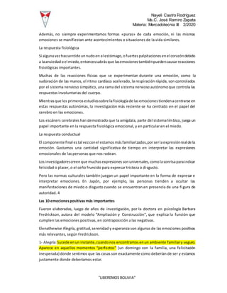 Nayeli Castro Rodríguez
Ms.C. José Ramiro Zapata
Materia: Mercadotecnia III 2/2020
“LIBEREMOS BOLIVIA”
Además, no siempre experimentamos formas «puras» de cada emoción, ni las mismas
emociones se manifiestan ante acontecimientos o situaciones de la vida similares.
La respuesta fisiológica
Si algunavezhassentidounnudoen el estómago,ofuertespalpitacionesenel corazóndebido
a laansiedadoel miedo,entoncessabrásque lasemocionestambiénpuedencausarreacciones
fisiológicas importantes.
Muchas de las reacciones físicas que se experimentan durante una emoción, como la
sudoración de las manos, el ritmo cardíaco acelerado, la respiración rápida, son controlados
por el sistema nervioso simpático, una rama del sistema nervioso autónomoque controla las
respuestas involuntarias del cuerpo.
Mientrasque los primerosestudiossobre lafisiologíade lasemocionestiendenacentrarse en
estas respuestas autonómas, la investigación más reciente se ha centrado en el papel del
cerebro en las emociones.
Los escáners cerebrales han demostrado que la amígdala, parte del sistema límbico, juega un
papel importante en la respuesta fisiológica emocional, y en particular en el miedo.
La respuesta conductual
El componente final estal vezconel estamosmásfamiliarizados,porserlaexpresiónreal de la
emoción. Gastamos una cantidad significativa de tiempo en interpretar las expresiones
emocionales de las personas que nos rodean.
Los investigadorescreenque muchasexpresionessonuniversales,comolasonrisaparaindicar
felicidad o placer, o el ceño fruncido para expresar tristeza o disgusto.
Pero las normas culturales también juegan un papel importante en la forma de expresar e
interpretar emociones. En Japón, por ejemplo, las personas tienden a ocultar las
manifestaciones de miedo o disgusto cuando se encuentran en presencia de una figura de
autoridad. 4
Las 10 emocionespositivasmás importantes
Fueron elaboradas, luego de años de investigación, por la doctora en psicología Barbara
Fredrickson, autora del modelo “Ampliación y Construcción”, que explica la función que
cumplen las emociones positivas, en contraposición a las negativas.
Elenathewise Alegría, gratitud,serenidad y esperanza son algunas de las emociones positivas
más relevantes, según Fredrickson.
1- Alegría:Sucede enun instante,cuandonos encontramosenun ambiente familiary seguro.
Aparece en aquellos momentos “perfectos” (un domingo con la familia, una felicitación
inesperada) donde sentimos que las cosas son exactamente como deberían de ser y estamos
justamente donde deberíamos estar.
 
