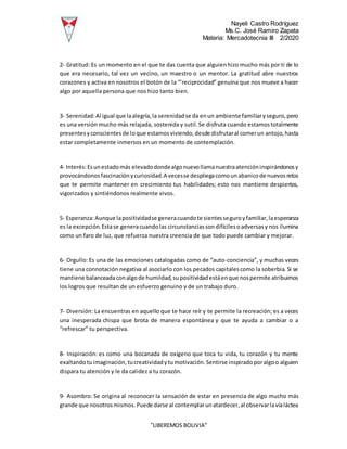 Nayeli Castro Rodríguez
Ms.C. José Ramiro Zapata
Materia: Mercadotecnia III 2/2020
“LIBEREMOS BOLIVIA”
2- Gratitud: Es un momento en el que te das cuenta que alguienhizo mucho más por ti de lo
que era necesario, tal vez un vecino, un maestro o un mentor. La gratitud abre nuestros
corazones y activa en nosotros el botón de la “’reciprocidad” genuina que nos mueve a hacer
algo por aquella persona que nos hizo tanto bien.
3- Serenidad:Al igual que laalegría,la serenidadse da enun ambiente familiaryseguro,pero
es una versión mucho más relajada, sostenida y sutil. Se disfruta cuando estamostotalmente
presentesyconscientesde loque estamosviviendo,desde disfrutaral comerun antojo,hasta
estar completamente inmersos en un momento de contemplación.
4- Interés:Esunestadomás elevadodondealgonuevollamanuestraatencióninspirándonosy
provocándonosfascinaciónycuriosidad.A vecesse despliegacomounabanicode nuevosretos
que te permite mantener en crecimiento tus habilidades; esto nos mantiene despiertos,
vigorizados y sintiéndonos realmente vivos.
5- Esperanza:Aunque lapositividadse generacuandote sientesseguroyfamiliar,laesperanza
es la excepción.Estase generacuandolas circunstanciassondifícilesoadversasy nos ilumina
como un faro de luz, que refuerza nuestra creencia de que todo puede cambiar y mejorar.
6- Orgullo: Es una de las emociones catalogadas como de “auto-conciencia”, y muchas veces
tiene una connotación negativa al asociarlo con los pecados capitalescomo la soberbia. Si se
mantiene balanceadaconalgode humildad,supositividadestáenque nospermite atribuirnos
los logros que resultan de un esfuerzo genuino y de un trabajo duro.
7- Diversión: La encuentras en aquello que te hace reír y te permite la recreación; es a veces
una inesperada chispa que brota de manera espontánea y que te ayuda a cambiar o a
“refrescar” tu perspectiva.
8- Inspiración: es como una bocanada de oxígeno que toca tu vida, tu corazón y tu mente
exaltandotuimaginación,tucreatividadytumotivación.Sentirse inspiradoporalgoo alguien
dispara tu atención y le da calidez a tu corazón.
9- Asombro: Se origina al reconocer la sensación de estar en presencia de algo mucho más
grande que nosotrosmismos.Puede darse al contemplarunatardecer,al observarlavíaláctea
 