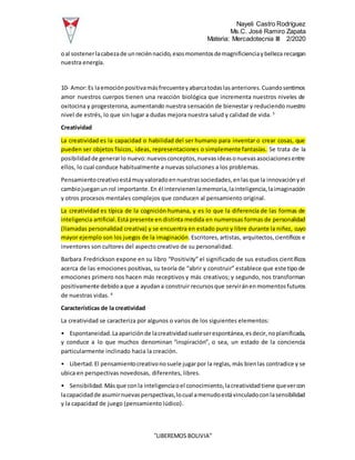 Nayeli Castro Rodríguez
Ms.C. José Ramiro Zapata
Materia: Mercadotecnia III 2/2020
“LIBEREMOS BOLIVIA”
oal sostenerlacabezade unreciénnacido,esosmomentosdemagnificienciaybelleza recargan
nuestra energía.
10- Amor:Es laemociónpositivamásfrecuenteyabarcatodaslasanteriores.Cuandosentimos
amor nuestros cuerpos tienen una reacción biológica que incrementa nuestros niveles de
oxitocina y progesterona, aumentando nuestra sensación de bienestar y reduciendo nuestro
nivel de estrés, lo que sin lugar a dudas mejora nuestra salud y calidad de vida. 5
Creatividad
La creatividad es la capacidad o habilidad del ser humano para inventar o crear cosas, que
pueden ser objetos físicos, ideas, representaciones o simplemente fantasías. Se trata de la
posibilidadde generarlo nuevo:nuevosconceptos,nuevasideasonuevasasociacionesentre
ellos, lo cual conduce habitualmente a nuevas soluciones a los problemas.
Pensamientocreativoestámuyvaloradoennuestrassociedades,enlasque la innovaciónyel
cambiojueganun rol importante.En él intervienenlamemoria,lainteligencia,laimaginación
y otros procesos mentales complejos que conducen al pensamiento original.
La creatividad es típica de la cognición humana, y es lo que la diferencia de las formas de
inteligencia artificial.Está presente en distinta medida en numerosas formas de personalidad
(llamadas personalidad creativa) y se encuentra en estado puro y libre durante la niñez, cuyo
mayor ejemplo son los juegos de la imaginación.Escritores,artistas, arquitectos,científicos e
inventores son cultores del aspecto creativo de su personalidad.
Barbara Fredrickson expone en su libro “Positivity” el significado de sus estudios científicos
acerca de las emociones positivas, su teoría de “abrir y construir” establece que este tipo de
emociones primero nos hacen más receptivos y más creativos; y segundo, nos transforman
positivamente debidoaque a ayudana construir recursosque serviránenmomentosfuturos
de nuestras vidas. 6
Características de la creatividad
La creatividad se caracteriza por algunos o varios de los siguientes elementos:
• Espontaneidad.Laapariciónde lacreatividadsueleserespontánea,esdecir,noplanificada,
y conduce a lo que muchos denominan “inspiración”, o sea, un estado de la conciencia
particularmente inclinado hacia la creación.
• Libertad.El pensamientocreativonosuele jugarpor la reglas,más bienlas contradice y se
ubica en perspectivas novedosas, diferentes, libres.
• Sensibilidad.Másque conla inteligenciaoel conocimiento,lacreatividadtiene quevercon
lacapacidadde asumirnuevasperspectivas,locual amenudoestávinculadoconlasensibilidad
y la capacidad de juego (pensamiento lúdico).
 
